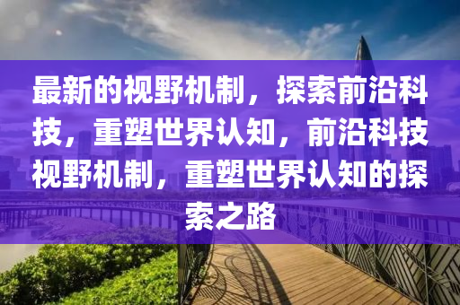 最新的視野機制，探索前沿科技，重塑世界認(rèn)知，前沿科技視野機制，重塑世界認(rèn)知的探索之路金華市寶吉環(huán)境技術(shù)有限公司
