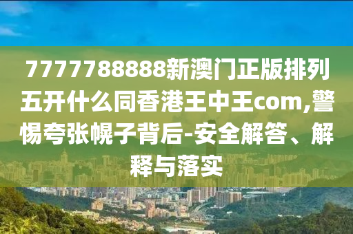 7777788888新澳門正版排列五開什么同香港王中王com,警惕夸張幌子背后-安全解金華市寶吉環(huán)境技術(shù)有限公司答、解釋與落實(shí)