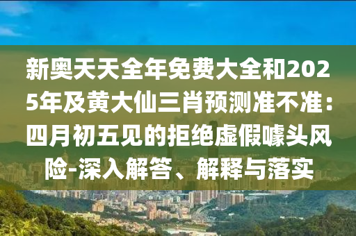 新奧天天全年免費(fèi)大全和2025年及黃大仙三肖預(yù)測(cè)準(zhǔn)不準(zhǔn)：四月初五見(jiàn)的拒絕虛假噱頭風(fēng)險(xiǎn)-深入解答、解釋與落實(shí)金華市寶吉環(huán)境技術(shù)有限公司