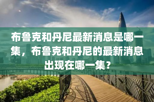 布魯克和丹尼最新消息是哪一集，布魯克和丹尼的最新消息出現(xiàn)金華市寶吉環(huán)境技術(shù)有限公司在哪一集？