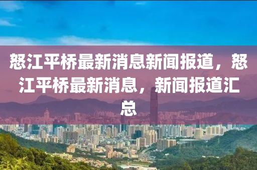 怒江平橋最新消息新聞報(bào)道，怒江平橋最新消息，新聞報(bào)道匯總金華市寶吉環(huán)境技術(shù)有限公司