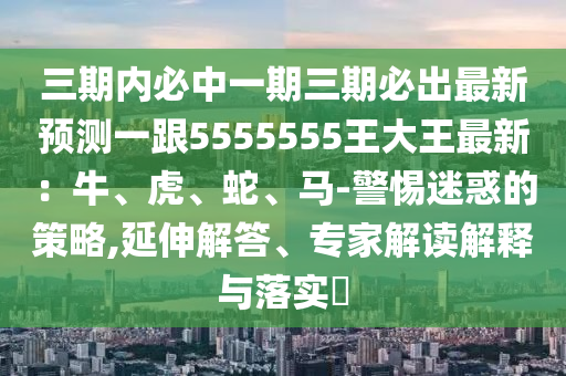 三期內(nèi)必中一期三期必出最新預測一跟5555555王大王最新：牛、虎、蛇、馬-警惕迷惑的策略,延伸解答、專家解讀解釋與落實?金華市寶吉環(huán)境技術有限公司