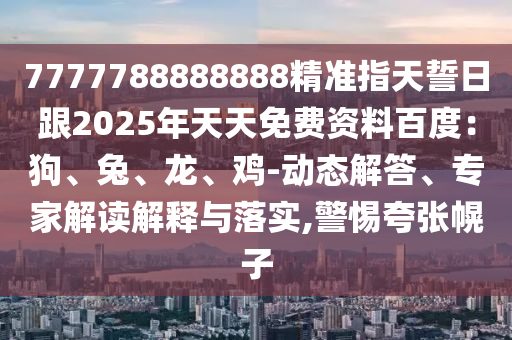 7777788888888精準(zhǔn)指天誓日跟2025年天天免費(fèi)資料百度：狗、兔、龍、雞-動態(tài)解答、專家解讀解釋與落實(shí),警惕夸張幌子金華市寶吉環(huán)境技術(shù)有限公司
