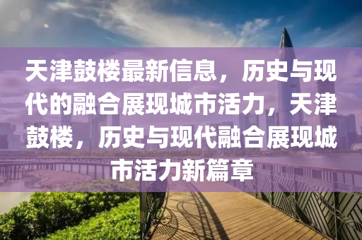 天津鼓樓最新信息，歷史與現(xiàn)代的融合展現(xiàn)城市活力，天津鼓樓，歷史與現(xiàn)代融合展現(xiàn)城市活力新篇章金華市寶吉環(huán)境技術有限公司