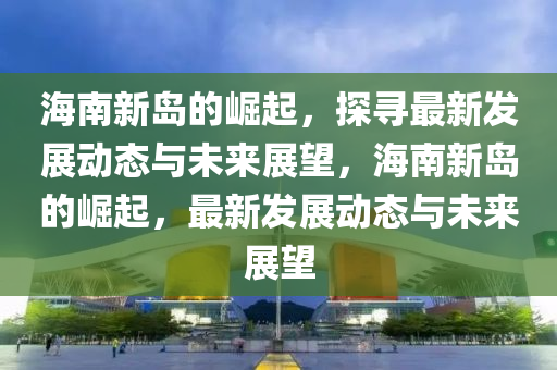 海南新島的崛起，探尋最新發(fā)展動態(tài)與未來展望，海南新島的崛起，最新發(fā)展金華市寶吉環(huán)境技術(shù)有限公司動態(tài)與未來展望