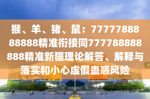 猴、羊、豬、鼠：777778888金華市寶吉環(huán)境技術(shù)有限公司8888精準(zhǔn)銜接同777788888888精準(zhǔn)新疆理論解答、解釋與落實(shí)和小心虛假蠱惑風(fēng)險(xiǎn)