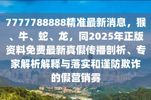 7777788888精準(zhǔn)最新消息，猴、牛、蛇、龍，同2025年正版資料免費(fèi)最新真假傳播剖析、專家金華市寶吉環(huán)境技術(shù)有限公司解析解釋與落實(shí)和謹(jǐn)防欺詐的假營銷霧