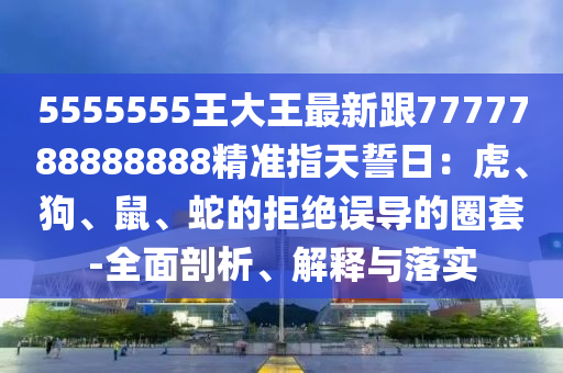 5555555王大王最新跟7777788888888精準指金華市寶吉環(huán)境技術(shù)有限公司天誓日：虎、狗、鼠、蛇的拒絕誤導(dǎo)的圈套-全面剖析、解釋與落實