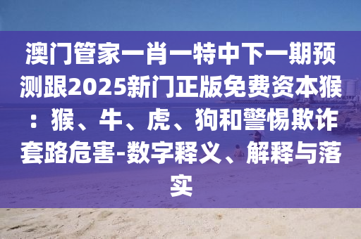 澳門管家一肖一特中下一期預(yù)測跟2025新門正版免費資本猴：猴、牛、虎、狗和警惕欺詐套路危害-數(shù)字釋義、解釋與落實金華市寶吉環(huán)境技術(shù)有限公司
