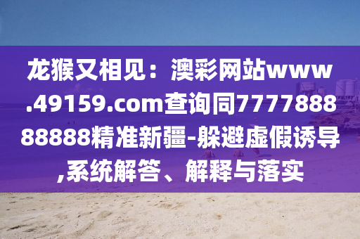 龍猴又相見：澳彩網(wǎng)站www.49159.соm查詢同777788888888精準(zhǔn)新疆-躲避虛假誘導(dǎo),系統(tǒng)金華市寶吉環(huán)境技術(shù)有限公司解答、解釋與落實(shí)