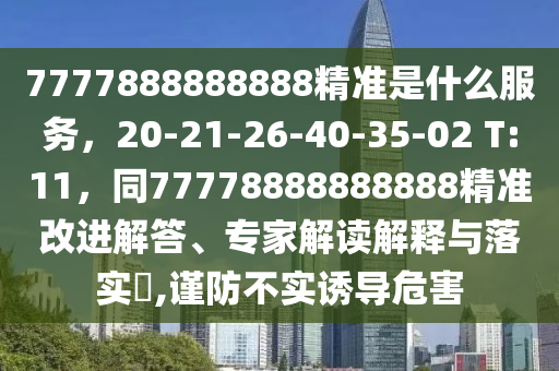 7777888888888精準(zhǔn)是什么服務(wù)，20-21-26-40-35-02 T:11，同77778888888888精準(zhǔn)改進(jìn)解答、專家解讀解釋與落實?,謹(jǐn)防不實誘導(dǎo)危害金華市寶吉環(huán)境技術(shù)有限公司