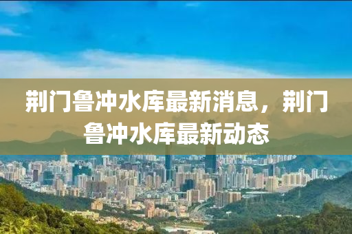 荊門魯沖水庫最新消息，荊門魯沖水庫最新動態(tài)金華市寶吉環(huán)境技術有限公司