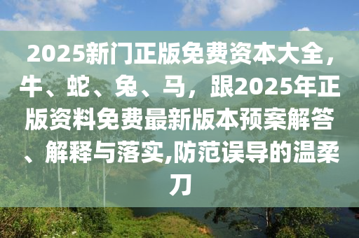 2025新門正版免費(fèi)資本大全，牛、蛇、兔、馬，跟2025年正版資料免費(fèi)最新版本預(yù)案解答、解釋與落實(shí),防范誤導(dǎo)的溫柔刀金華市寶吉環(huán)境技術(shù)有限公司