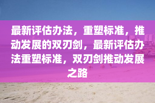 最新評估辦法，重塑標(biāo)準(zhǔn)，推動(dòng)發(fā)展的雙刃劍，最新評估辦法重塑標(biāo)準(zhǔn)，雙刃劍推動(dòng)發(fā)展之路金華市寶吉環(huán)境技術(shù)有限公司