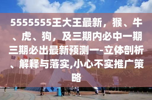 5555555王大王最新，猴、牛、虎、狗金華市寶吉環(huán)境技術(shù)有限公司，及三期內(nèi)必中一期三期必出最新預(yù)測(cè)一-立體剖析、解釋與落實(shí),小心不實(shí)推廣策略