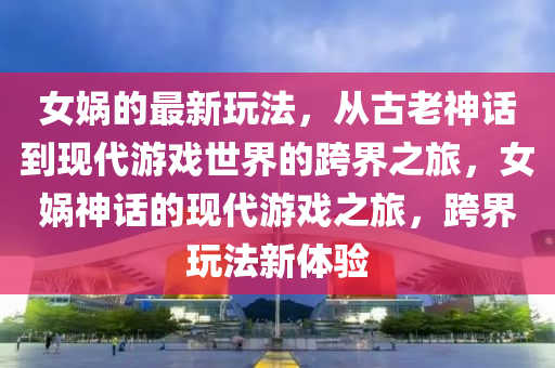 女媧的最新玩法，從古老神話到現(xiàn)代游戲世界的跨界之旅，女媧神話的現(xiàn)代游戲之旅，跨界玩法新體驗金華市寶吉環(huán)境技術有限公司