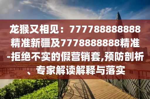 龍猴又相見：777788888888精準(zhǔn)新疆及7778888888精準(zhǔn)-拒絕不實(shí)的假營銷套,預(yù)防剖析、專家解讀解釋與落實(shí)金華市寶吉環(huán)境技術(shù)有限公司