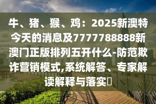 牛、金華市寶吉環(huán)境技術有限公司豬、猴、雞：2025新澳特今天的消息及7777788888新澳門正版排列五開什么-防范欺詐營銷模式,系統(tǒng)解答、專家解讀解釋與落實?