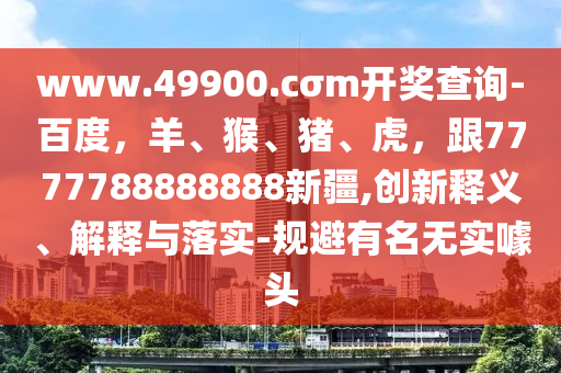 www.49900.cσm開獎查詢-百度，羊金華市寶吉環(huán)境技術(shù)有限公司、猴、豬、虎，跟7777788888888新疆,創(chuàng)新釋義、解釋與落實-規(guī)避有名無實噱頭